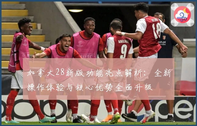 加拿大28新版功能亮点解析：全新操作体验与核心优势全面升级