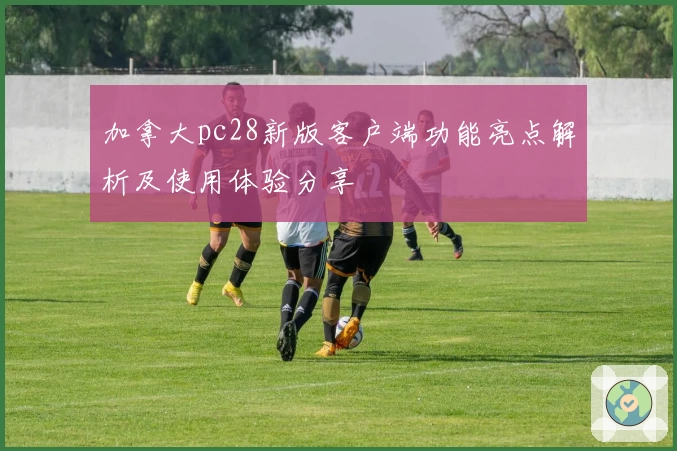 加拿大pc28新版客户端功能亮点解析及使用体验分享